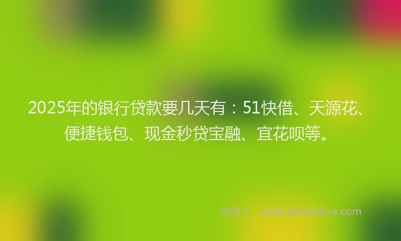 2025年的银行贷款要几天有：51快借、天源花、便捷钱包、现金秒贷宝融、宜花呗等。