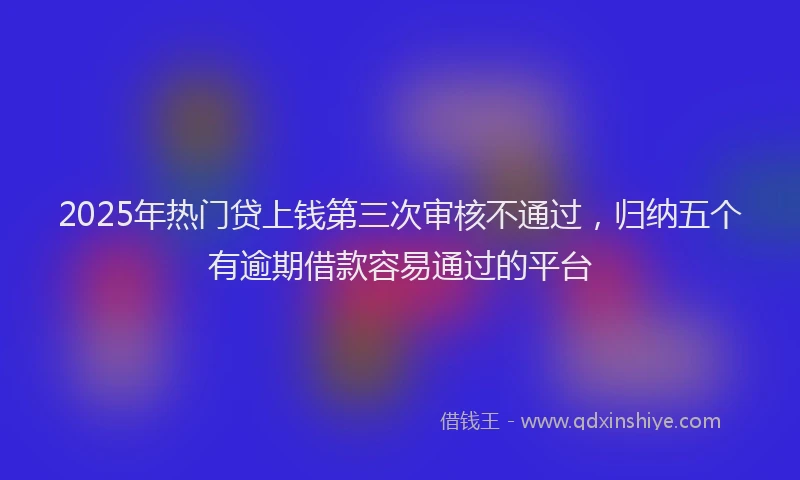 2025年热门贷上钱第三次审核不通过，归纳五个有逾期借款容易通过的平台