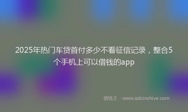2025年热门车贷首付多少不看征信记录，整合5个手机上可以借钱的app