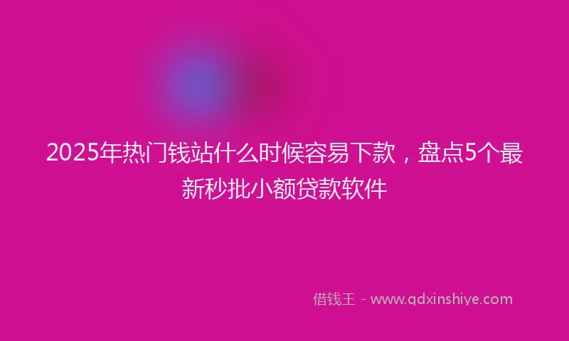 2025年热门钱站什么时候容易下款，盘点5个最新秒批小额贷款软件