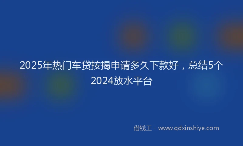 2025年热门车贷按揭申请多久下款好，总结5个2024放水平台