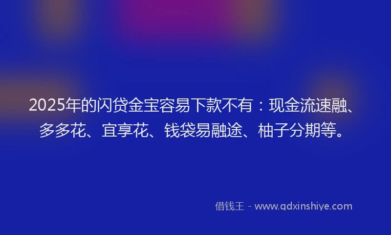 2025年的闪贷金宝容易下款不有：现金流速融、多多花、宜享花、钱袋易融途、柚子分期等。