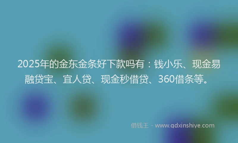2025年的金东金条好下款吗有：钱小乐、现金易融贷宝、宜人贷、现金秒借贷、360借条等。