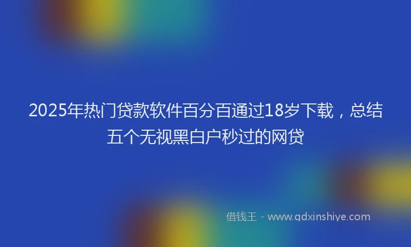2025年热门贷款软件百分百通过18岁下载，总结五个无视黑白户秒过的网贷