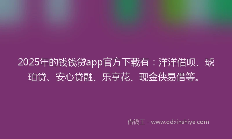 2025年的钱钱贷app官方下载有：洋洋借呗、琥珀贷、安心贷融、乐享花、现金侠易借等。