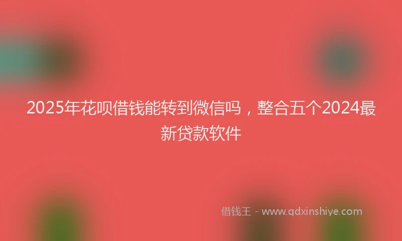 2025年花呗借钱能转到微信吗，整合五个2024最新贷款软件