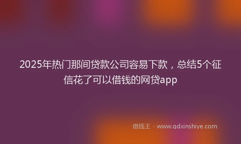 2025年热门那间贷款公司容易下款，总结5个征信花了可以借钱的网贷app