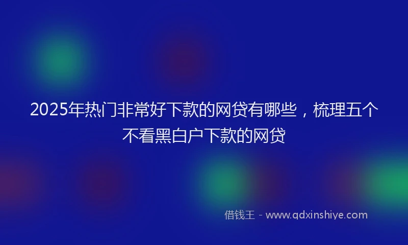 2025年热门非常好下款的网贷有哪些，梳理五个不看黑白户下款的网贷