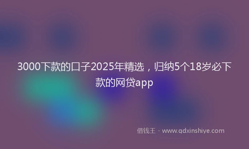 3000下款的口子2025年精选，归纳5个18岁必下款的网贷app