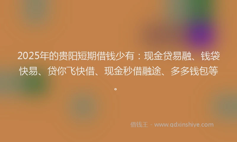 2025年的贵阳短期借钱少有：现金贷易融、钱袋快易、贷你飞快借、现金秒借融途、多多钱包等。