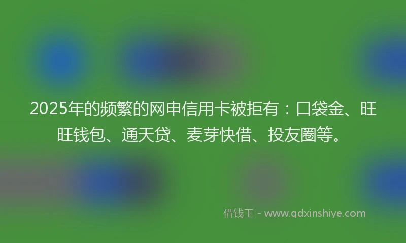 2025年的频繁的网申信用卡被拒有：口袋金、旺旺钱包、通天贷、麦芽快借、投友圈等。
