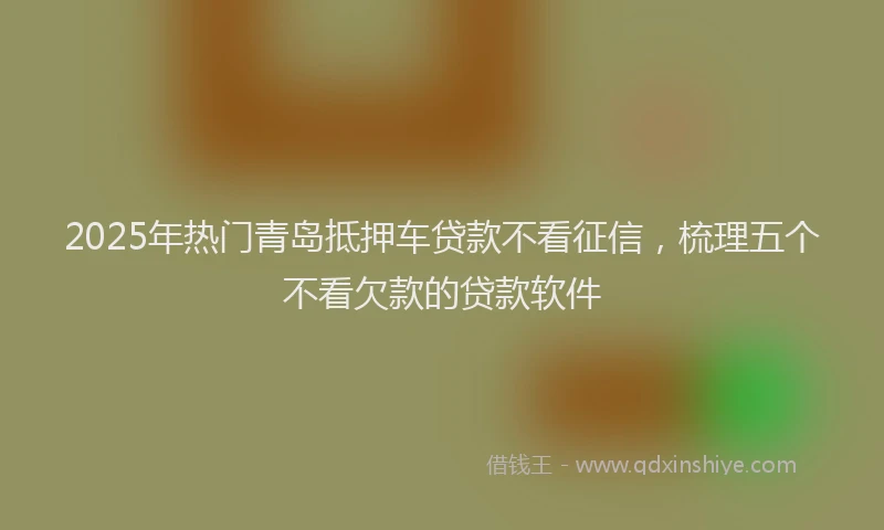 2025年热门青岛抵押车贷款不看征信，梳理五个不看欠款的贷款软件