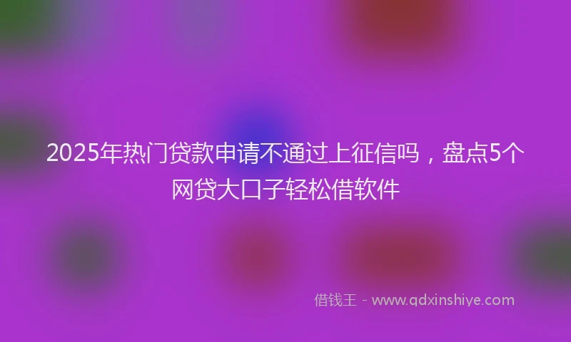 2025年热门贷款申请不通过上征信吗，盘点5个网贷大口子轻松借软件