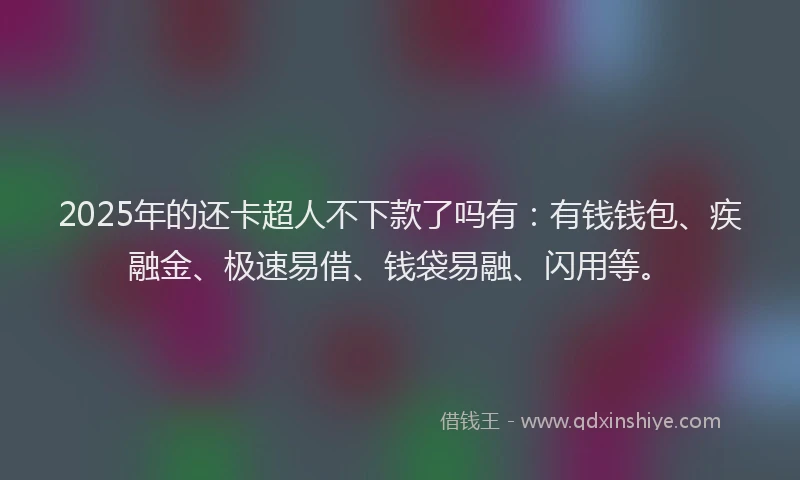 2025年的还卡超人不下款了吗有：有钱钱包、疾融金、极速易借、钱袋易融、闪用等。