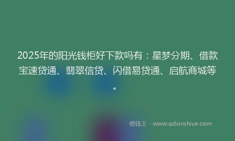 2025年的阳光钱柜好下款吗有：星梦分期、借款宝速贷通、翡翠信贷、闪借易贷通、启航商城等。