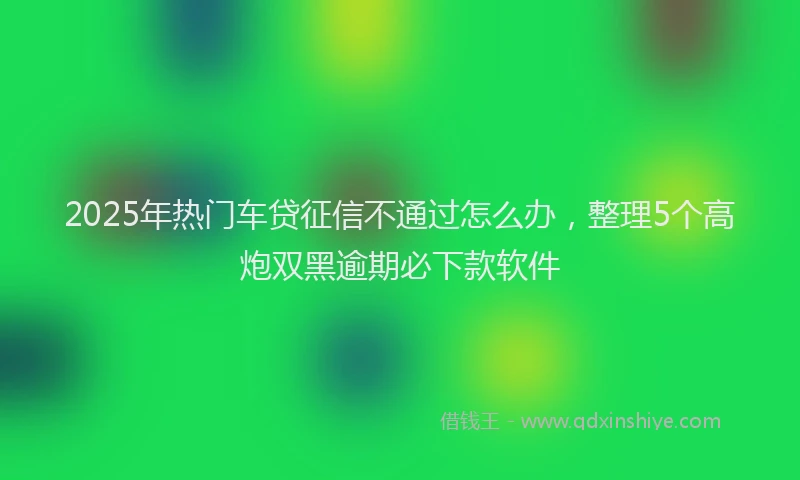 2025年热门车贷征信不通过怎么办，整理5个高炮双黑逾期必下款软件