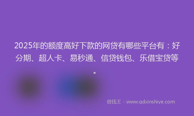 2025年的额度高好下款的网贷有哪些平台有：好分期、超人卡、易秒通、信贷钱包、乐借宝贷等。