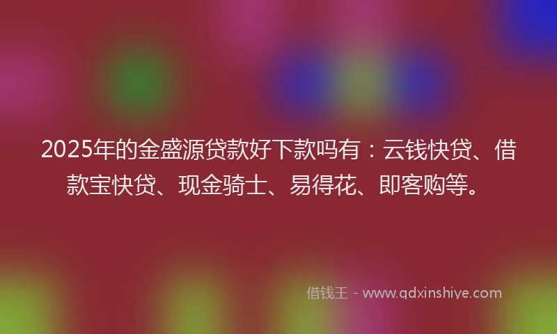 2025年的金盛源贷款好下款吗有：云钱快贷、借款宝快贷、现金骑士、易得花、即客购等。