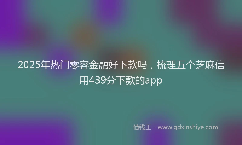 2025年热门零容金融好下款吗，梳理五个芝麻信用439分下款的app