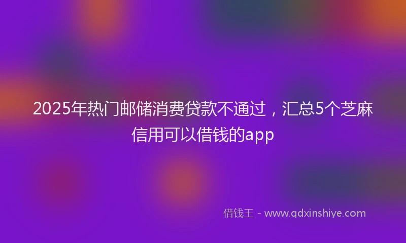 2025年热门邮储消费贷款不通过，汇总5个芝麻信用可以借钱的app