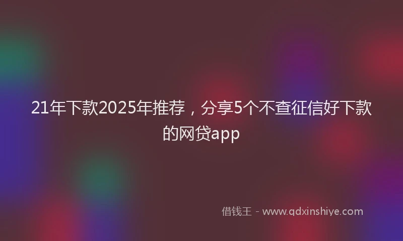 21年下款2025年推荐，分享5个不查征信好下款的网贷app