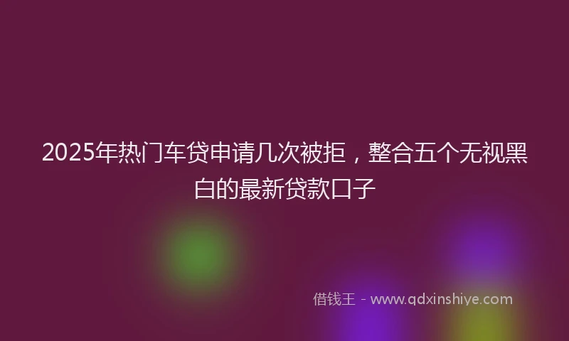 2025年热门车贷申请几次被拒，整合五个无视黑白的最新贷款口子
