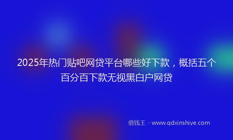 2025年热门贴吧网贷平台哪些好下款，概括五个百分百下款无视黑白户网贷