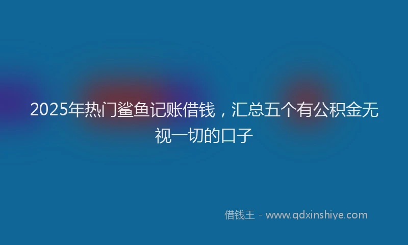 2025年热门鲨鱼记账借钱，汇总五个有公积金无视一切的口子