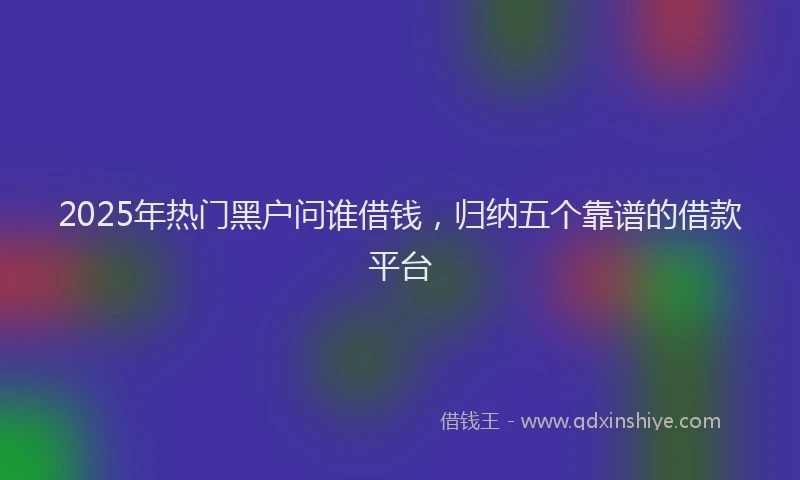 2025年热门黑户问谁借钱，归纳五个靠谱的借款平台