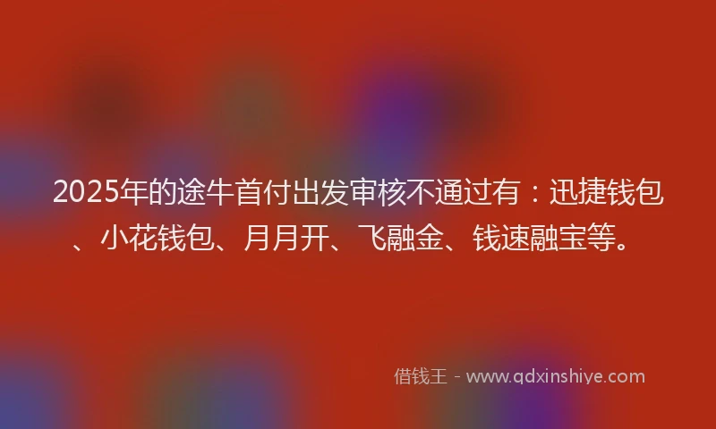 2025年的途牛首付出发审核不通过有：迅捷钱包、小花钱包、月月开、飞融金、钱速融宝等。