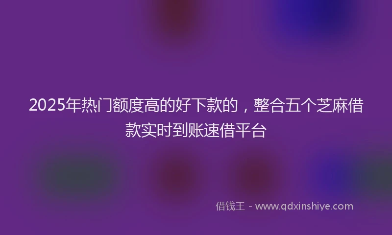 2025年热门额度高的好下款的，整合五个芝麻借款实时到账速借平台