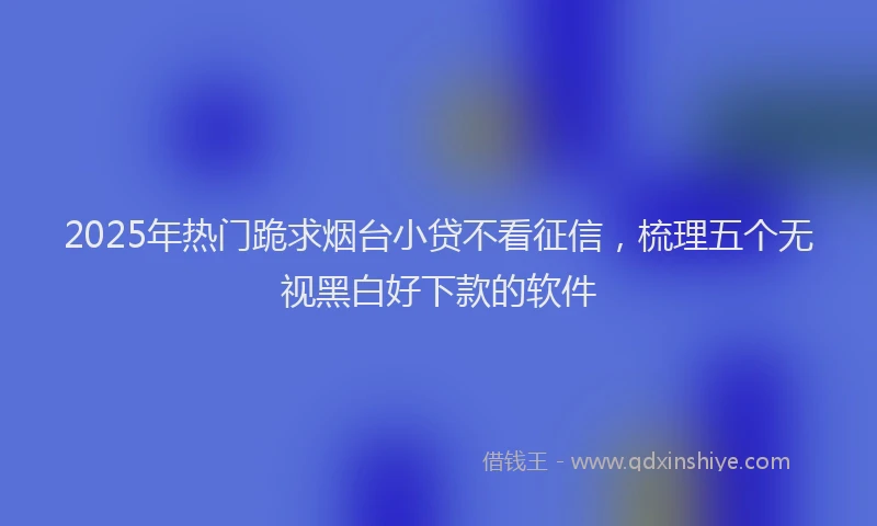 2025年热门跪求烟台小贷不看征信，梳理五个无视黑白好下款的软件