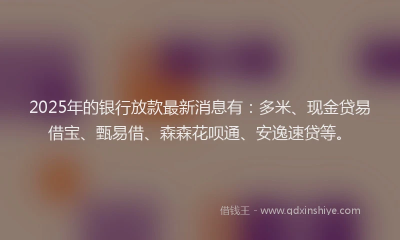 2025年的银行放款最新消息有：多米、现金贷易借宝、甄易借、森森花呗通、安逸速贷等。
