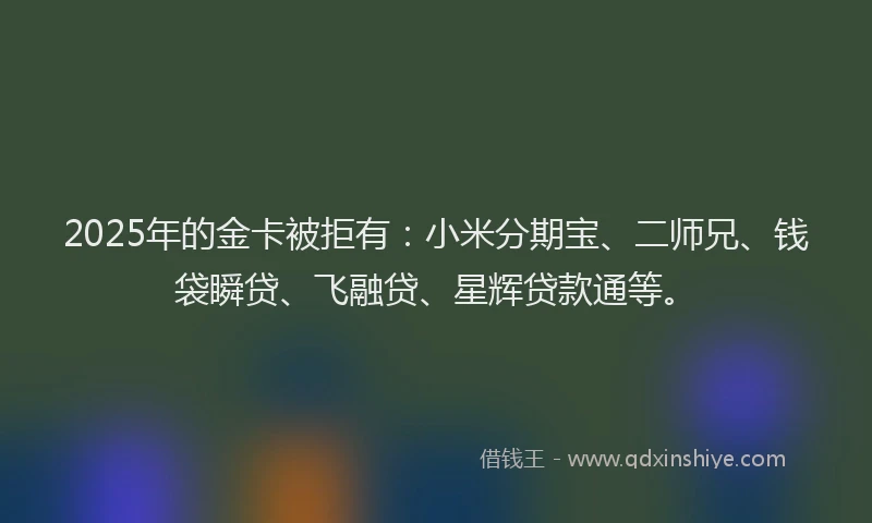 2025年的金卡被拒有：小米分期宝、二师兄、钱袋瞬贷、飞融贷、星辉贷款通等。