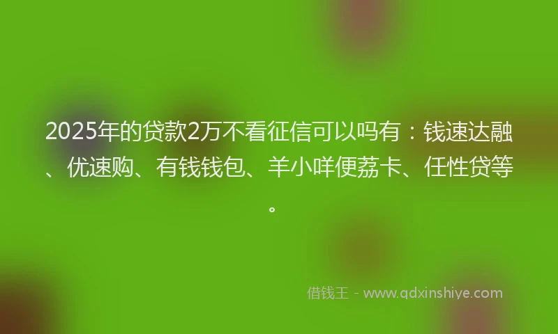 2025年的贷款2万不看征信可以吗有：钱速达融、优速购、有钱钱包、羊小咩便荔卡、任性贷等。