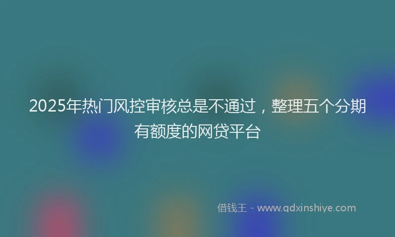 2025年热门风控审核总是不通过，整理五个分期有额度的网贷平台