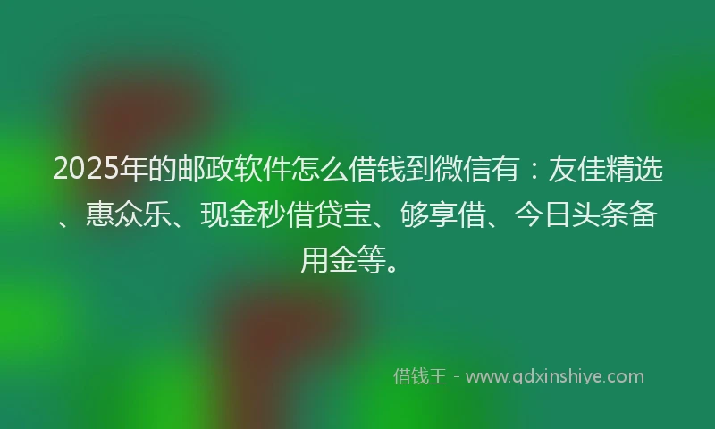 2025年的邮政软件怎么借钱到微信有：友佳精选、惠众乐、现金秒借贷宝、够享借、今日头条备用金等。