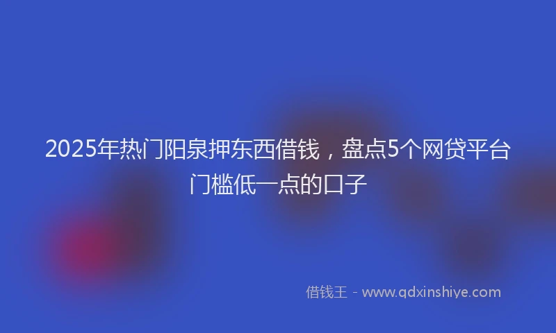 2025年热门阳泉押东西借钱，盘点5个网贷平台门槛低一点的口子