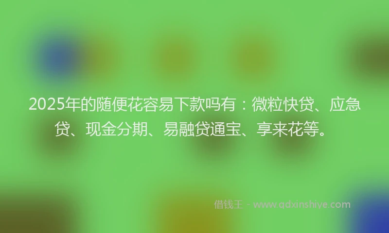 2025年的随便花容易下款吗有：微粒快贷、应急贷、现金分期、易融贷通宝、享来花等。