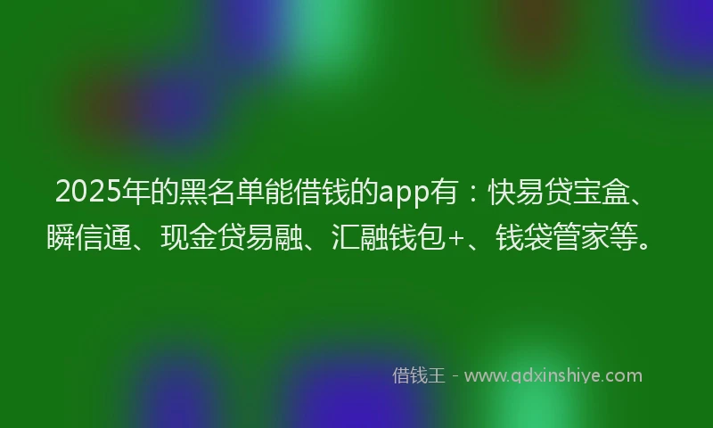 2025年的黑名单能借钱的app有：快易贷宝盒、瞬信通、现金贷易融、汇融钱包+、钱袋管家等。