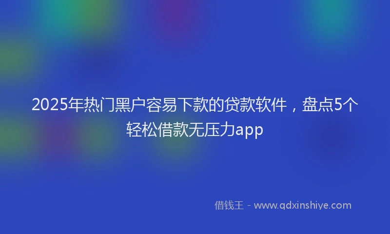 2025年热门黑户容易下款的贷款软件，盘点5个轻松借款无压力app