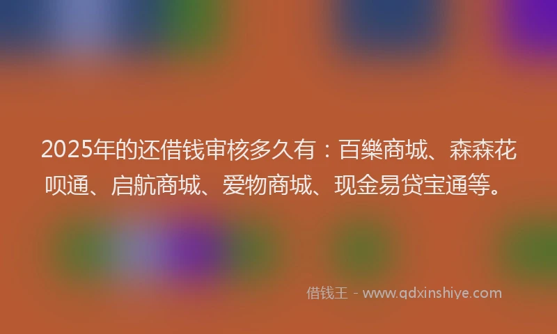 2025年的还借钱审核多久有：百樂商城、森森花呗通、启航商城、爱物商城、现金易贷宝通等。