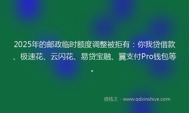 2025年的邮政临时额度调整被拒有：你我贷借款、极速花、云闪花、易贷宝融、翼支付Pro钱包等。