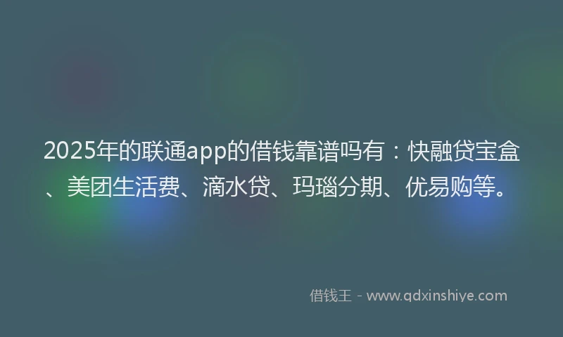 2025年的联通app的借钱靠谱吗有：快融贷宝盒、美团生活费、滴水贷、玛瑙分期、优易购等。