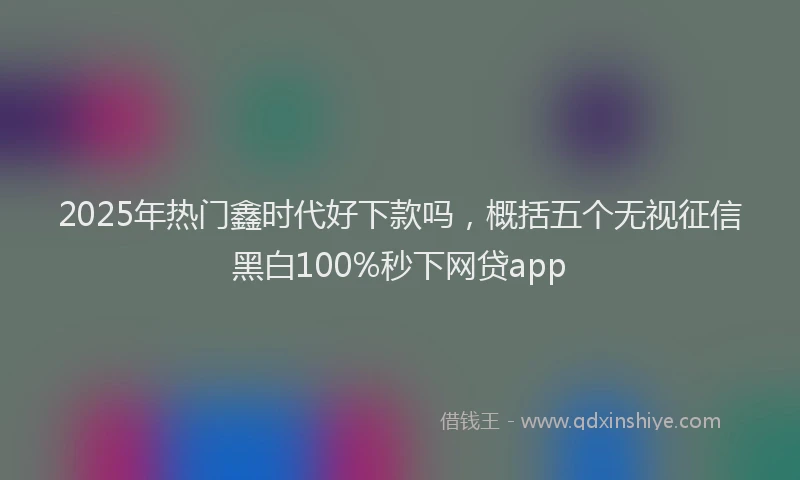 2025年热门鑫时代好下款吗，概括五个无视征信黑白100%秒下网贷app