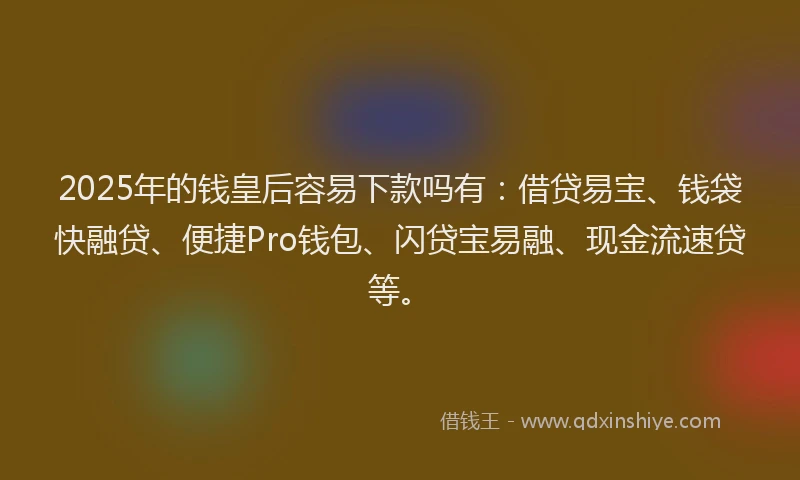 2025年的钱皇后容易下款吗有：借贷易宝、钱袋快融贷、便捷Pro钱包、闪贷宝易融、现金流速贷等。