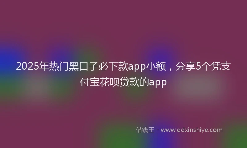 2025年热门黑口子必下款app小额，分享5个凭支付宝花呗贷款的app