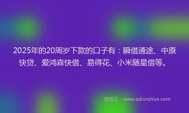 2025年的20周岁下款的口子有：瞬借通途、中原快贷、爱鸿森快借、易得花、小米随星借等。