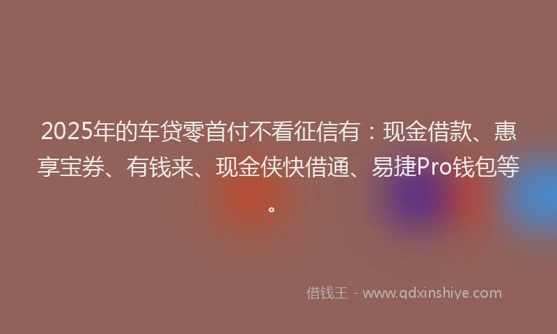 2025年的车贷零首付不看征信有：现金借款、惠享宝券、有钱来、现金侠快借通、易捷Pro钱包等。