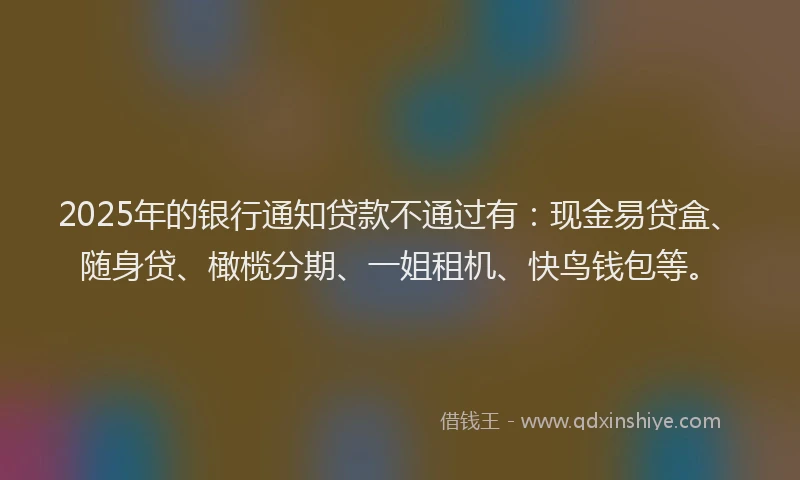 2025年的银行通知贷款不通过有：现金易贷盒、随身贷、橄榄分期、一姐租机、快鸟钱包等。